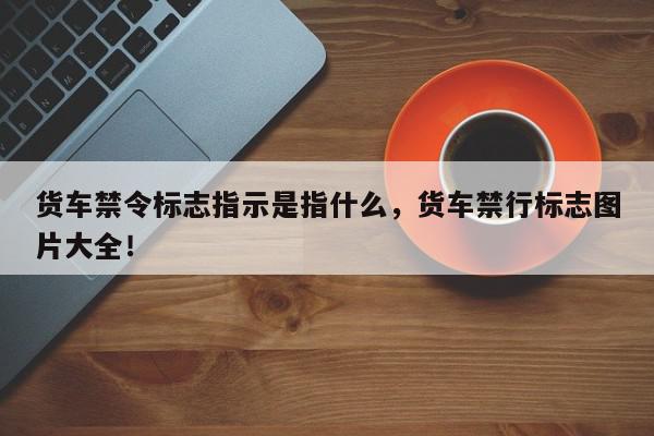 货车禁令标志指示是指什么，货车禁行标志图片大全！-第1张图片-我家生活百科