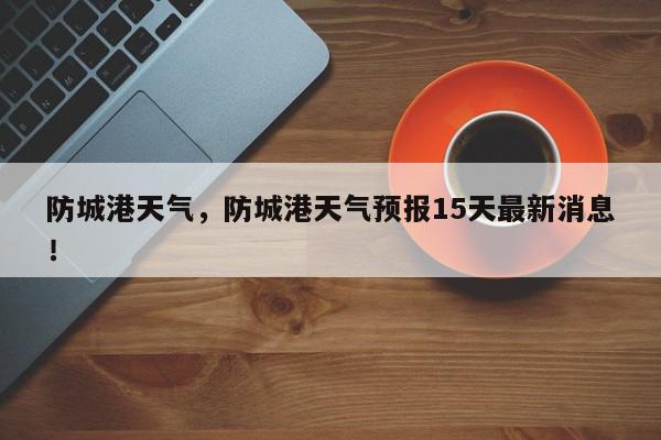 防城港天气，防城港天气预报15天最新消息！-第1张图片-我家生活百科