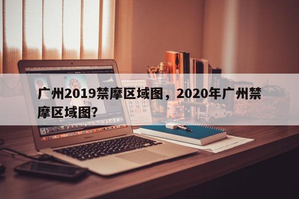 广州2019禁摩区域图，2020年广州禁摩区域图？-第1张图片-我家生活百科