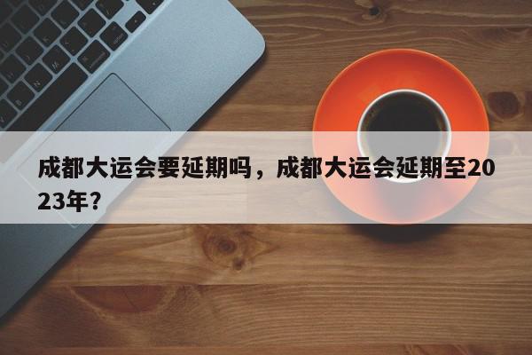 成都大运会要延期吗，成都大运会延期至2023年？-第1张图片-我家生活百科