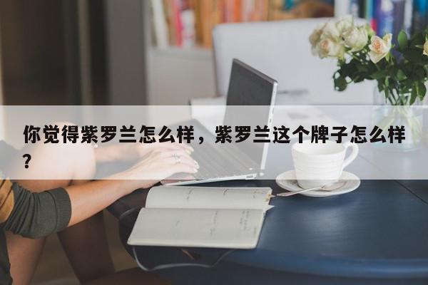 你觉得紫罗兰怎么样，紫罗兰这个牌子怎么样？-第1张图片-我家生活百科