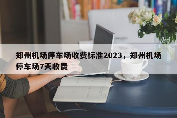 郑州机场停车场收费标准2023，郑州机场停车场7天收费-第1张图片-我家生活百科