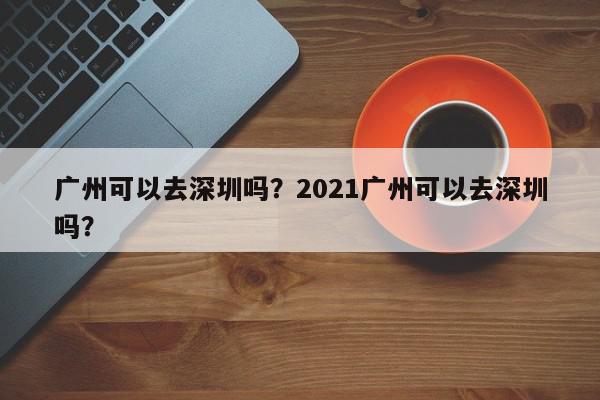 广州可以去深圳吗？2021广州可以去深圳吗？-第1张图片-我家生活百科
