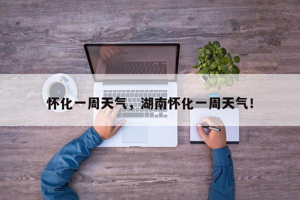 怀化一周天气，湖南怀化一周天气！-第1张图片-我家生活百科