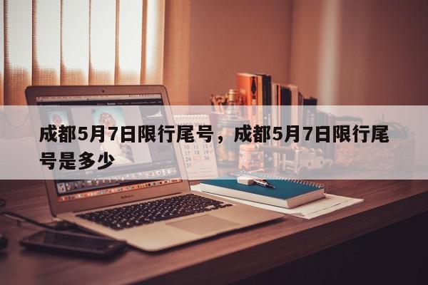 成都5月7日限行尾号，成都5月7日限行尾号是多少-第1张图片-我家生活百科
