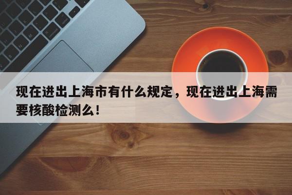 现在进出上海市有什么规定，现在进出上海需要核酸检测么！-第1张图片-我家生活百科