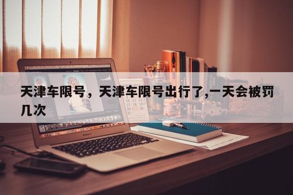 天津车限号，天津车限号出行了,一天会被罚几次-第1张图片-我家生活百科