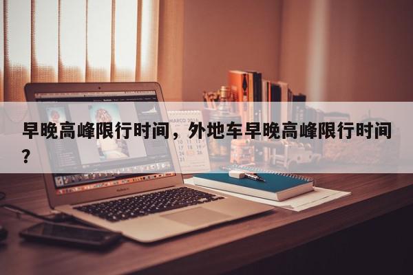 早晚高峰限行时间，外地车早晚高峰限行时间？-第1张图片-我家生活百科