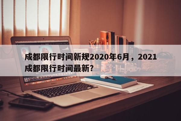 成都限行时间新规2020年6月，2021成都限行时间最新？-第1张图片-我家生活百科