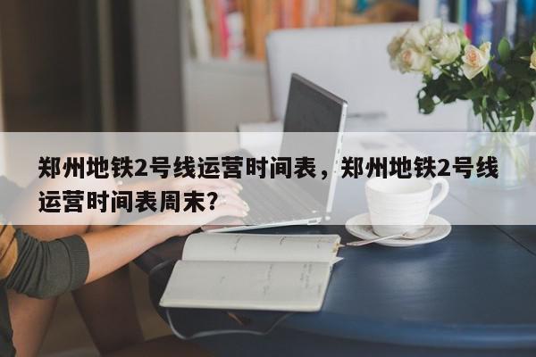 郑州地铁2号线运营时间表，郑州地铁2号线运营时间表周末？-第1张图片-我家生活百科