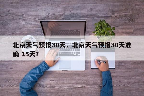 北京天气预报30天，北京天气预报30天准确 15天？-第1张图片-我家生活百科