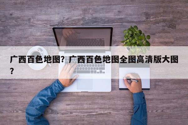 广西百色地图?广西百色地图全图高清版大图?-第1张图片-我家生活百科 广西百色地图?广西百色地图全图高清版大图?-第1张图片-我家生活百科
