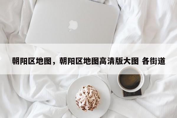 朝阳区地图，朝阳区地图高清版大图 各街道-第1张图片-我家生活百科