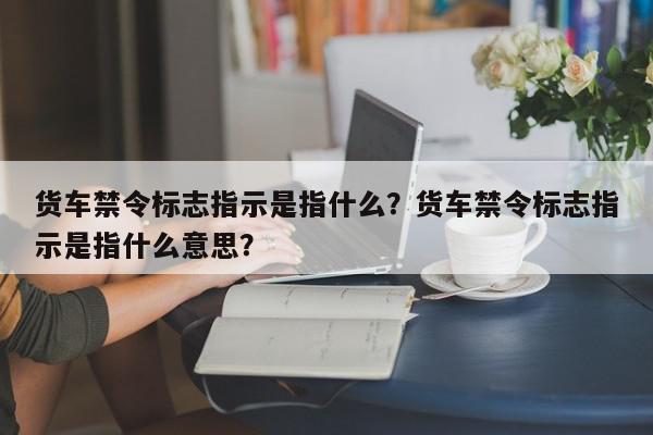 货车禁令标志指示是指什么？货车禁令标志指示是指什么意思？-第1张图片-我家生活百科