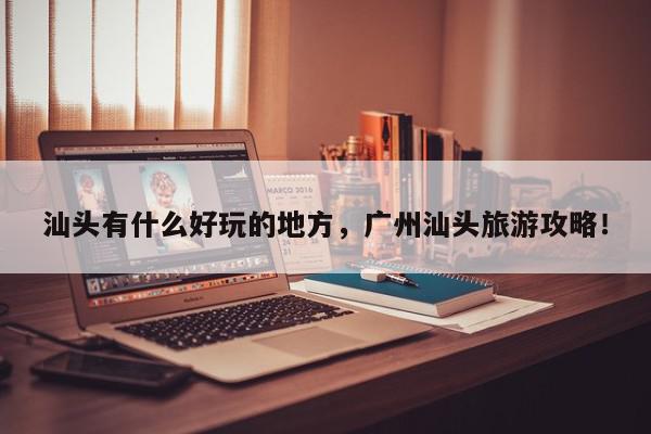 汕头有什么好玩的地方，广州汕头旅游攻略！-第1张图片-我家生活百科