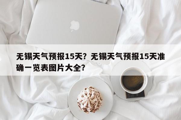 无锡天气预报15天？无锡天气预报15天准确一览表图片大全？-第1张图片-我家生活百科