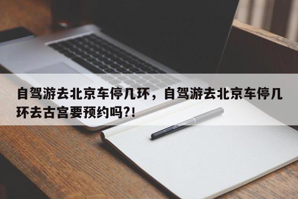 自驾游去北京车停几环，自驾游去北京车停几环去古宫要预约吗?！-第1张图片-我家生活百科