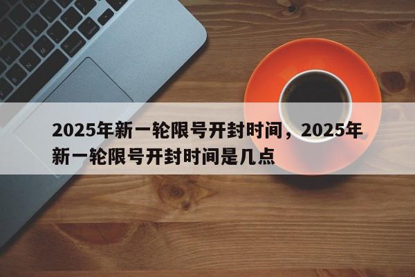 2025年新一轮限号开封时间,2025年新一轮限号开封时间是几点-第1张图片-我家生活百科 2025年新一轮限号开封时间,2025年新一轮限号开封时间是几点-第1张图片-我家生活百科