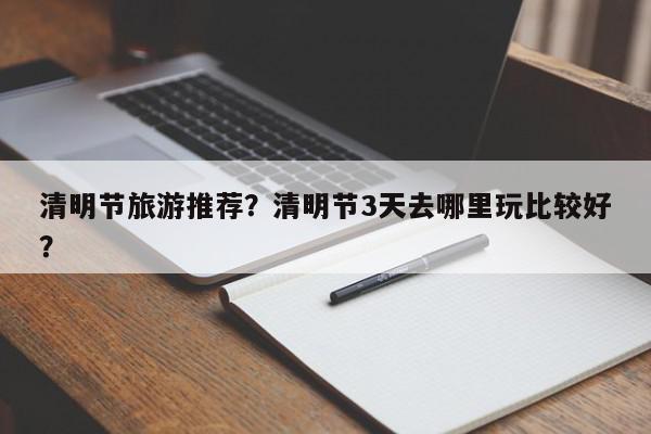 清明节旅游推荐?清明节3天去哪里玩比较好?-第1张图片-我家生活百科 清明节旅游推荐?清明节3天去哪里玩比较好?-第1张图片-我家生活百科