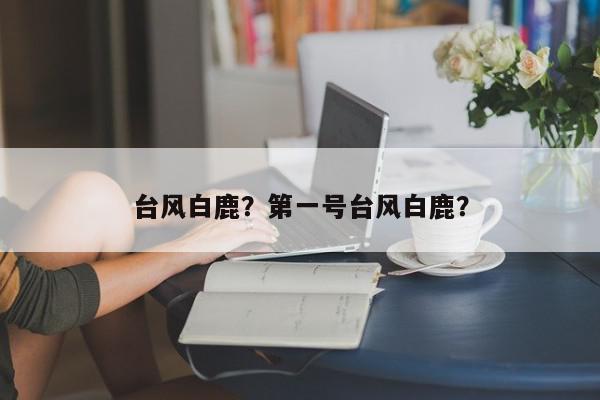 台风白鹿？第一号台风白鹿？-第1张图片-我家生活百科