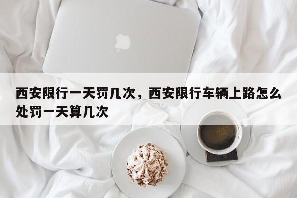 西安限行一天罚几次，西安限行车辆上路怎么处罚一天算几次-第1张图片-我家生活百科