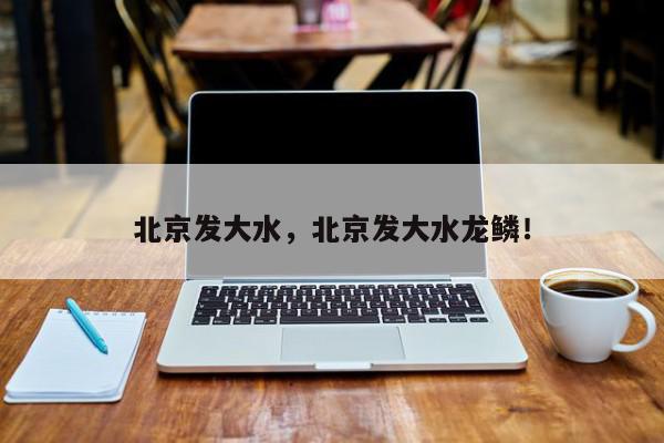 北京发大水，北京发大水龙鳞！-第1张图片-我家生活百科