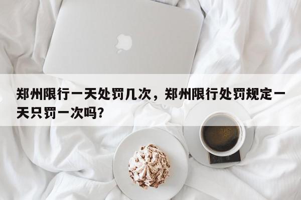 郑州限行一天处罚几次，郑州限行处罚规定一天只罚一次吗？-第1张图片-我家生活百科
