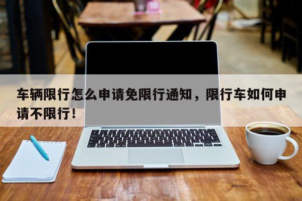 车辆限行怎么申请免限行通知，限行车如何申请不限行！-第1张图片-我家生活百科