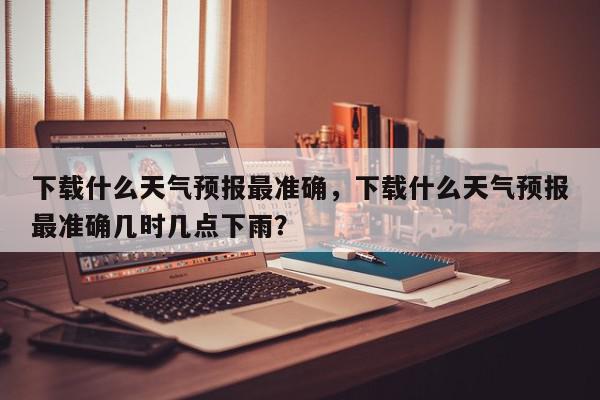 下载什么天气预报最准确，下载什么天气预报最准确几时几点下雨？-第1张图片-我家生活百科