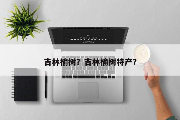 吉林榆树？吉林榆树特产？-第1张图片-我家生活百科
