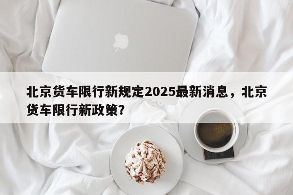 北京货车限行新规定2025最新消息，北京货车限行新政策？-第1张图片-我家生活百科