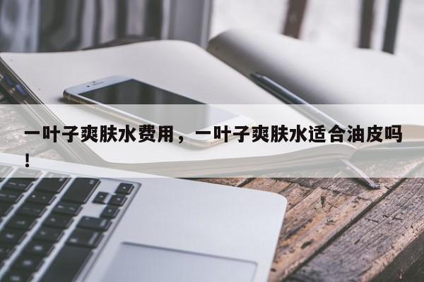 一叶子爽肤水费用，一叶子爽肤水适合油皮吗！-第1张图片-我家生活百科