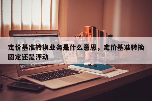 定价基准转换业务是什么意思，定价基准转换固定还是浮动-第1张图片-我家生活百科