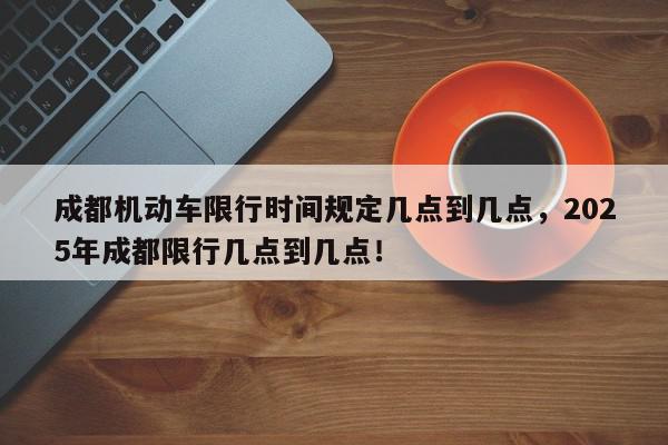 成都机动车限行时间规定几点到几点,2025年成都限行几点到几点!-第1张图片-我家生活百科 成都机动车限行时间规定几点到几点,2025年成都限行几点到几点!-第1张图片-我家生活百科