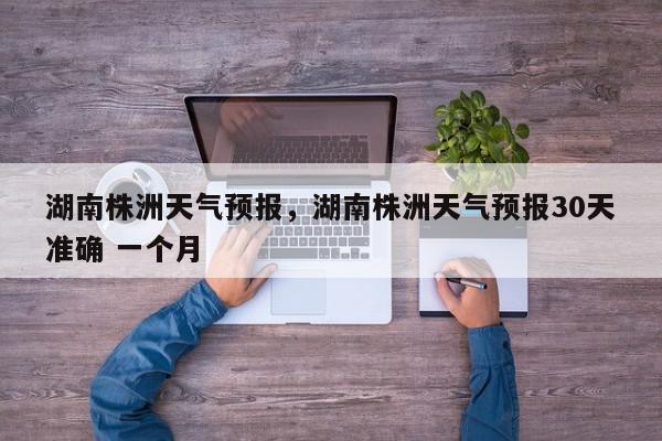 湖南株洲天气预报,湖南株洲天气预报30天准确 一个月-第1张图片-我家生活百科 湖南株洲天气预报,湖南株洲天气预报30天准确 一个月-第1张图片-我家生活百科
