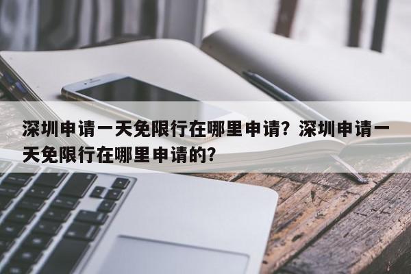 深圳申请一天免限行在哪里申请？深圳申请一天免限行在哪里申请的？-第1张图片-我家生活百科
