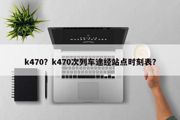k470？k470次列车途经站点时刻表？-第1张图片-我家生活百科