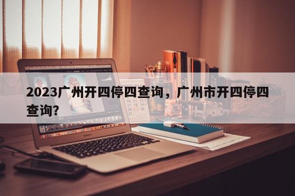 2023广州开四停四查询,广州市开四停四查询?-第1张图片-我家生活百科 2023广州开四停四查询,广州市开四停四查询?-第1张图片-我家生活百科