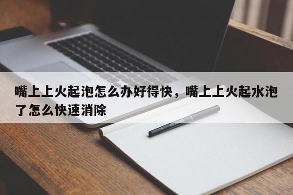 嘴上上火起泡怎么办好得快，嘴上上火起水泡了怎么快速消除-第1张图片-我家生活百科