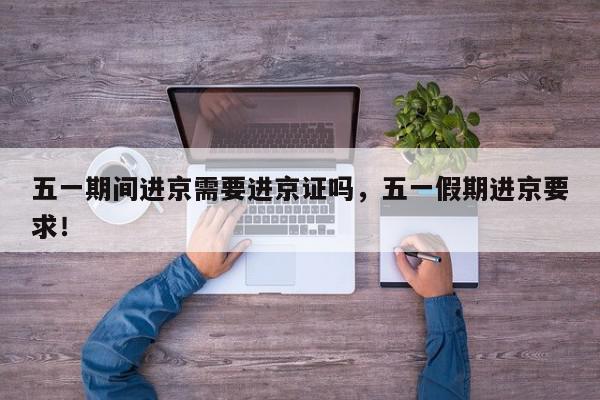 五一期间进京需要进京证吗，五一假期进京要求！-第1张图片-我家生活百科