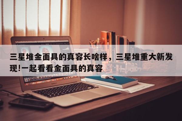 三星堆金面具的真容长啥样，三星堆重大新发现!一起看看金面具的真容-第1张图片-我家生活百科