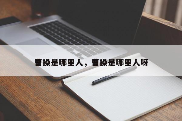 曹操是哪里人，曹操是哪里人呀-第1张图片-我家生活百科