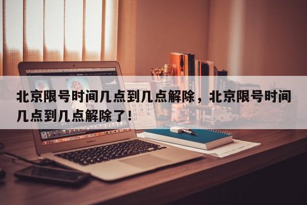 北京限号时间几点到几点解除，北京限号时间几点到几点解除了！-第1张图片-我家生活百科
