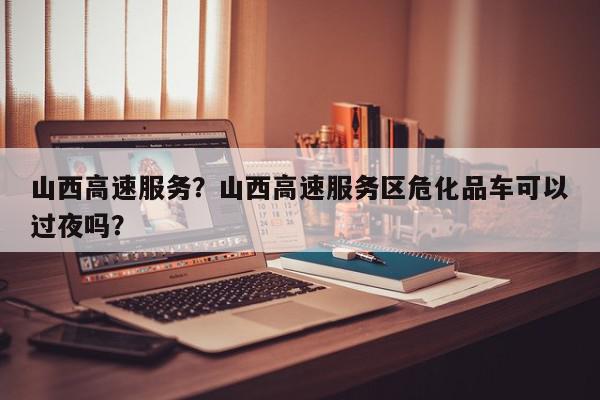 山西高速服务?山西高速服务区危化品车可以过夜吗?-第1张图片-我家生活百科 山西高速服务?山西高速服务区危化品车可以过夜吗?-第1张图片-我家生活百科