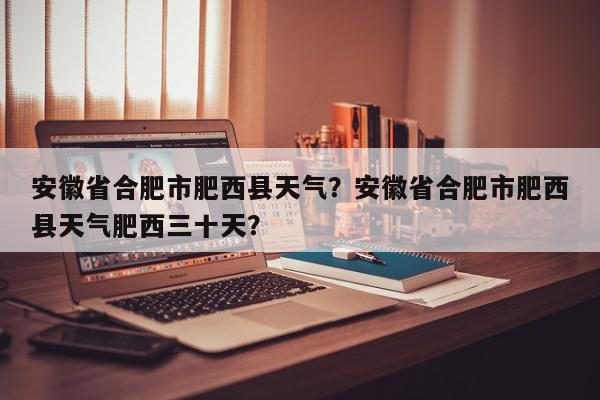 安徽省合肥市肥西县天气？安徽省合肥市肥西县天气肥西三十天？-第1张图片-我家生活百科
