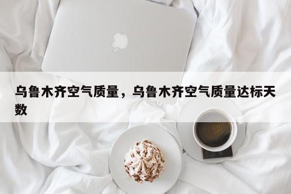乌鲁木齐空气质量，乌鲁木齐空气质量达标天数-第1张图片-我家生活百科