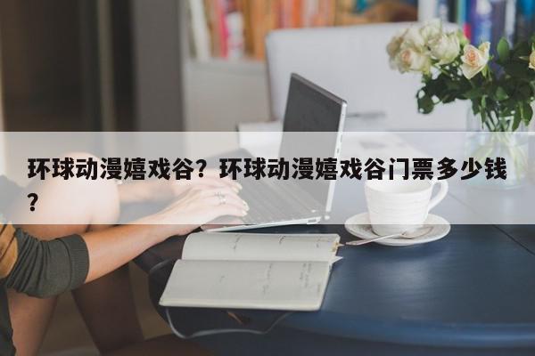 环球动漫嬉戏谷?环球动漫嬉戏谷门票多少钱?-第1张图片-我家生活百科 环球动漫嬉戏谷?环球动漫嬉戏谷门票多少钱?-第1张图片-我家生活百科