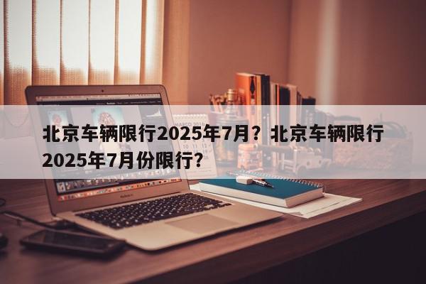 北京车辆限行2025年7月？北京车辆限行2025年7月份限行？-第1张图片-我家生活百科