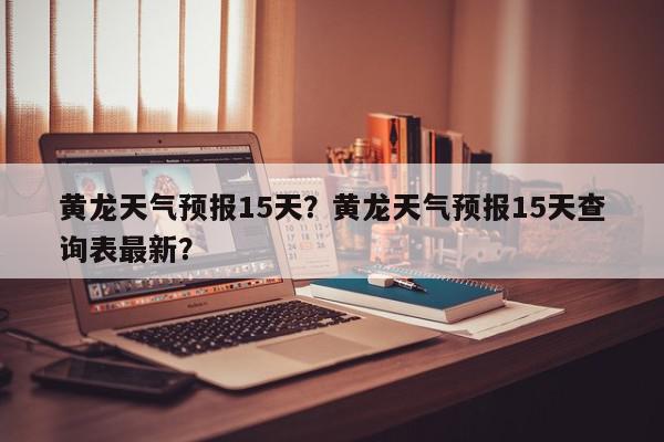 黄龙天气预报15天？黄龙天气预报15天查询表最新？-第1张图片-我家生活百科