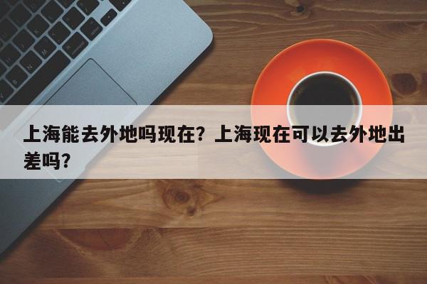 上海能去外地吗现在?上海现在可以去外地出差吗?-第1张图片-我家生活百科 上海能去外地吗现在?上海现在可以去外地出差吗?-第1张图片-我家生活百科